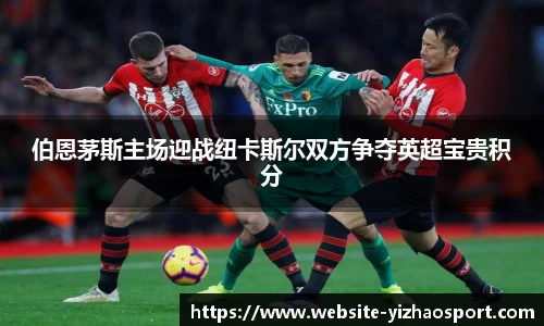 伯恩茅斯主场迎战纽卡斯尔双方争夺英超宝贵积分