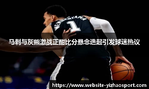 马刺与灰熊激战正酣比分悬念迭起引发球迷热议